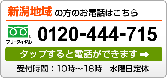 新潟地域の方のお電話はこちら フリーダイヤル 0120-444-715 タップすると電話ができます 受付時間：10時～18時　水曜日定休