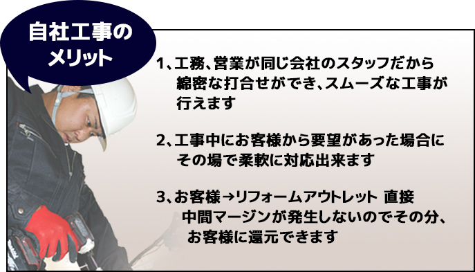 自社工事の
メリット1、工務、営業が同じ会社のスタッフだから綿密な打合せができ、スムーズな工事が行えます。2、工事中にお客様から要望があった場合にその場で柔軟に対応出来ます。3、お客様→リフォームアウトレット 直接中間マージンが発生しないのでその分、
お客様に還元できます。