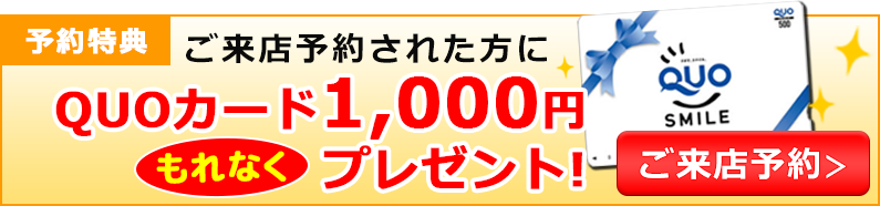 予約特典 ネットでご来店予約された方にQUOカード1,000円プレゼント！ご来店予約はこちら