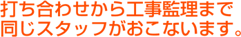 打ち合わせから工事監理まで同じスタッフがおこないます。