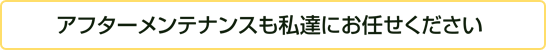 アフターメンテナンスも私達にお任せください