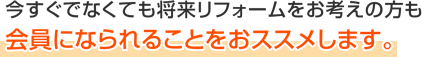 今すぐでなくても将来リフォームをお考えの方も会員になられることをおススメします。