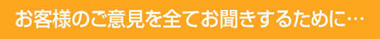 お客様のご意見を全てお聞きするために...