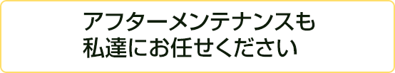 アフターメンテナンスも私達にお任せください