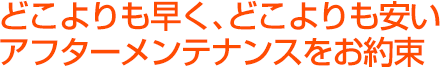 どこよりも早く、どこよりも安いアフターメンテナンスをお約束